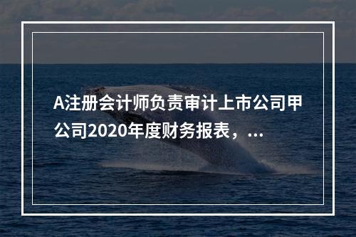 A注册会计师负责审计上市公司甲公司2020年度财务报表，审计