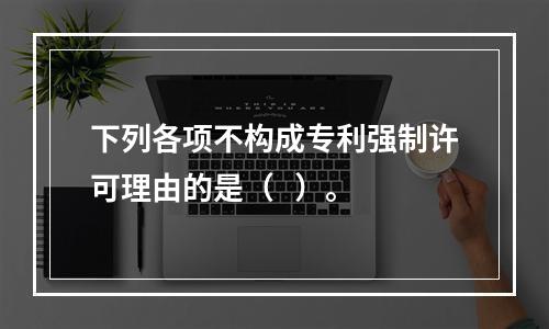 下列各项不构成专利强制许可理由的是（   ）。