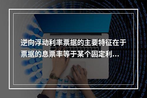 逆向浮动利率票据的主要特征在于票据的息票率等于某个固定利率加