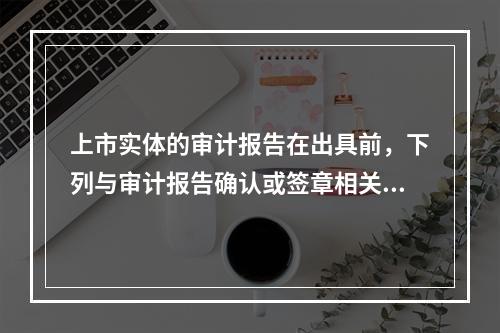 上市实体的审计报告在出具前，下列与审计报告确认或签章相关的做