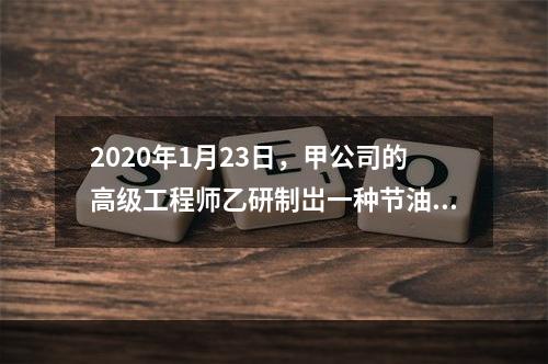 2020年1月23日，甲公司的高级工程师乙研制岀一种节油装置