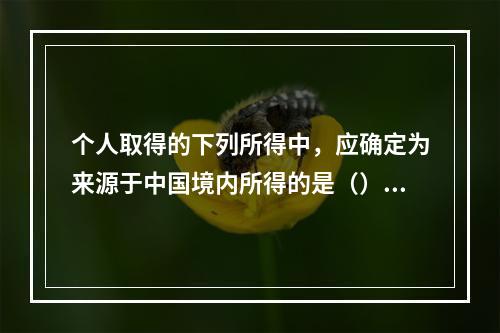 个人取得的下列所得中，应确定为来源于中国境内所得的是（）。