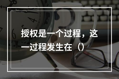 授权是一个过程，这一过程发生在（）