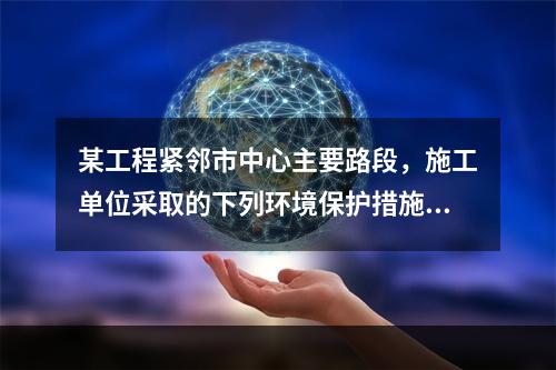 某工程紧邻市中心主要路段，施工单位采取的下列环境保护措施，正