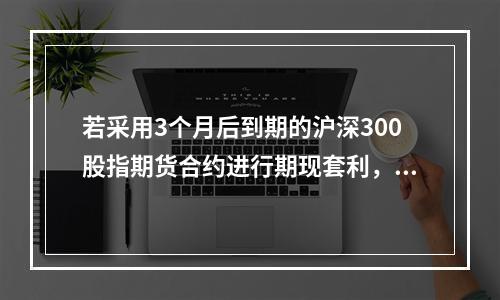 若采用3个月后到期的沪深300股指期货合约进行期现套利，期现