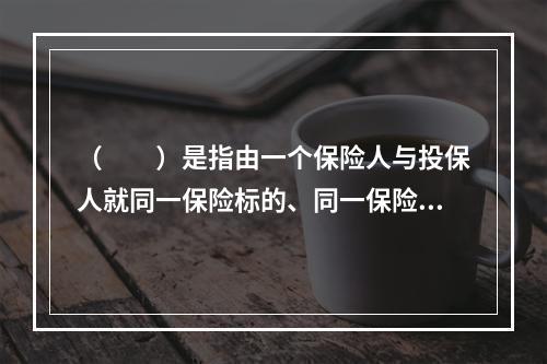 （　　）是指由一个保险人与投保人就同一保险标的、同一保险责任