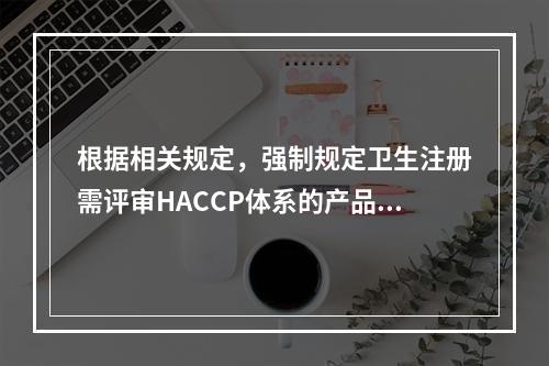 根据相关规定，强制规定卫生注册需评审HACCP体系的产品不包