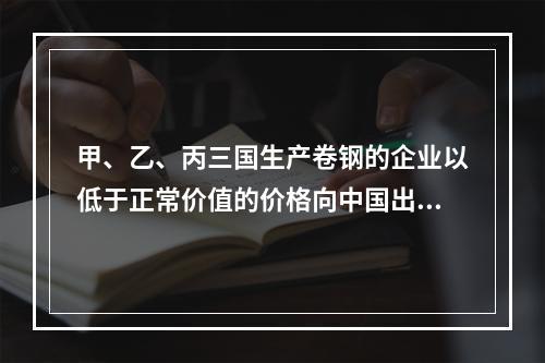 甲、乙、丙三国生产卷钢的企业以低于正常价值的价格向中国出口其