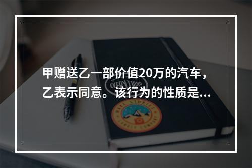 甲赠送乙一部价值20万的汽车，乙表示同意。该行为的性质是（