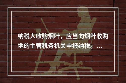 纳税人收购烟叶，应当向烟叶收购地的主管税务机关申报纳税。纳税