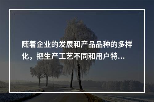 随着企业的发展和产品品种的多样化，把生产工艺不同和用户特点不