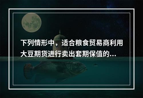 下列情形中，适合粮食贸易商利用大豆期货进行卖出套期保值的情形