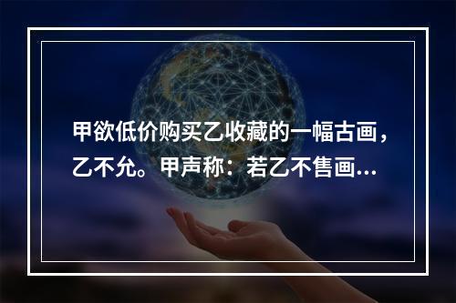 甲欲低价购买乙收藏的一幅古画，乙不允。甲声称：若乙不售画，就