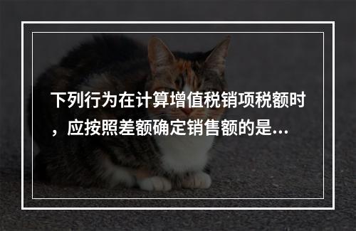 下列行为在计算增值税销项税额时，应按照差额确定销售额的是（）