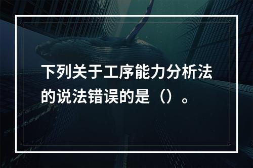 下列关于工序能力分析法的说法错误的是（）。