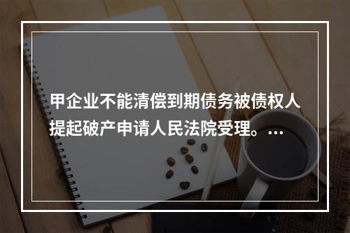 甲企业不能清偿到期债务被债权人提起破产申请人民法院受理。根据