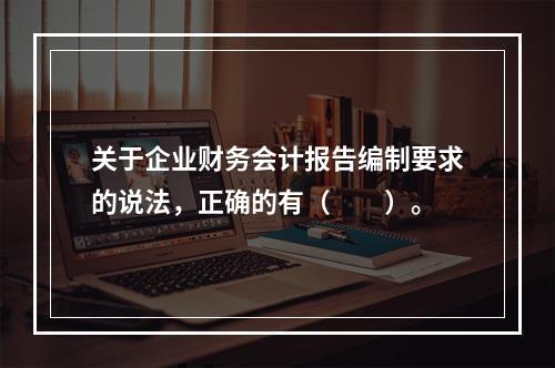 关于企业财务会计报告编制要求的说法，正确的有（　　）。