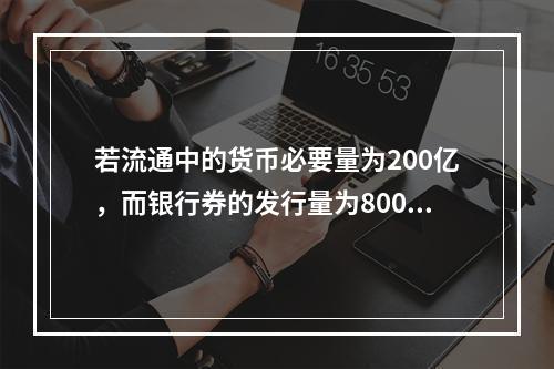 若流通中的货币必要量为200亿，而银行券的发行量为800亿，