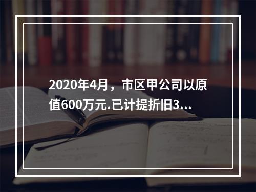 2020年4月，市区甲公司以原值600万元.已计提折旧300