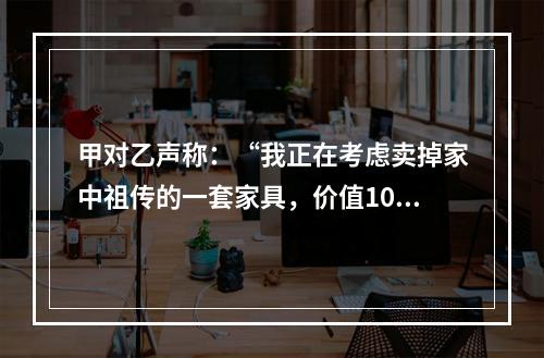 甲对乙声称：“我正在考虑卖掉家中祖传的一套家具，价值10万元