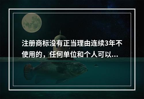 注册商标没有正当理由连续3年不使用的，任何单位和个人可以向（