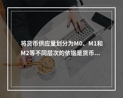 将货币供应量划分为M0、M1和M2等不同层次的依据是货币的（