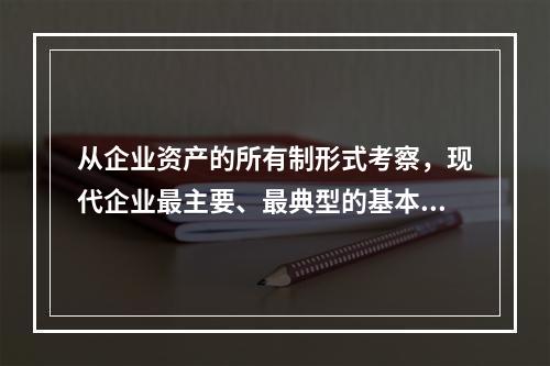 从企业资产的所有制形式考察，现代企业最主要、最典型的基本形式