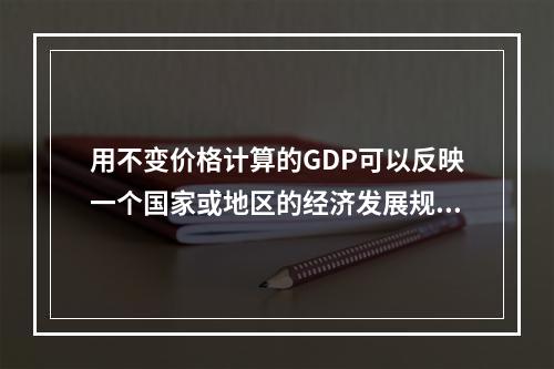 用不变价格计算的GDP可以反映一个国家或地区的经济发展规模；