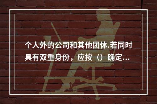 个人外的公司和其他团体.若同时具有双重身份，应按（）确定其最