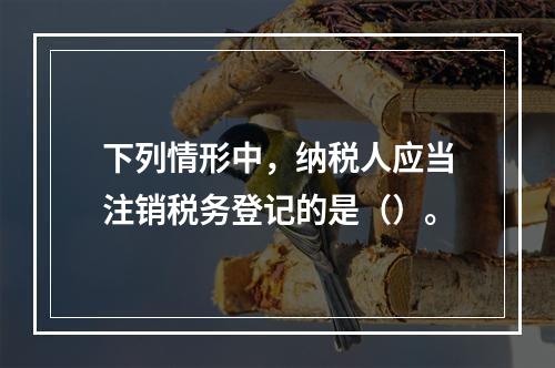 下列情形中，纳税人应当注销税务登记的是（）。