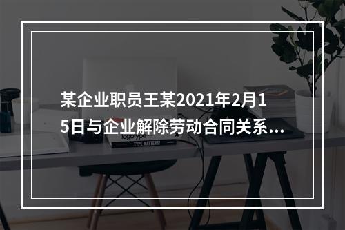 某企业职员王某2021年2月15日与企业解除劳动合同关系，王