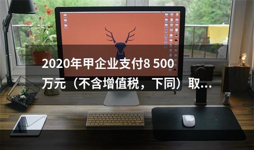 2020年甲企业支付8 500万元（不含增值税，下同）取得1