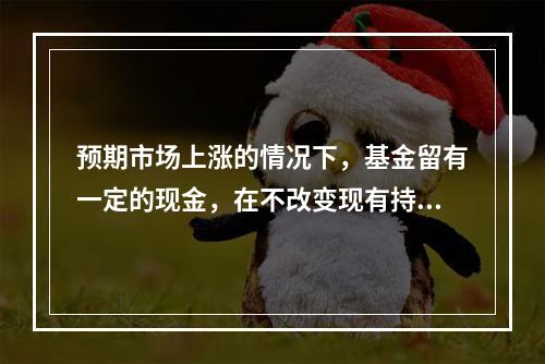 预期市场上涨的情况下，基金留有一定的现金，在不改变现有持仓配