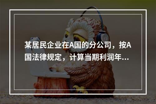 某居民企业在A国的分公司，按A国法律规定，计算当期利润年度为