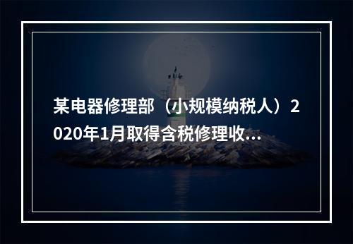 某电器修理部（小规模纳税人）2020年1月取得含税修理收入2