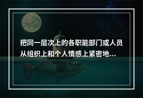 把同一层次上的各职能部门或人员从组织上和个人情感上紧密地联系