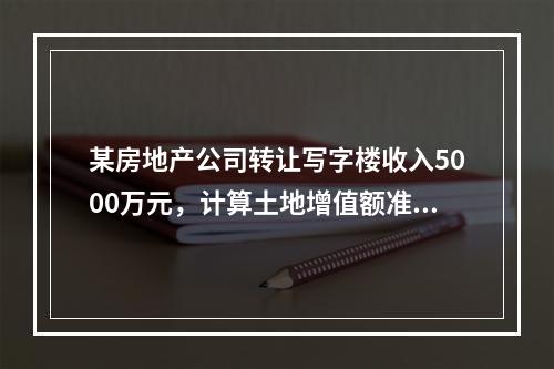 某房地产公司转让写字楼收入5000万元，计算土地增值额准许扣