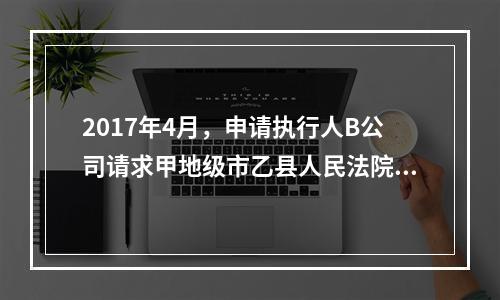 2017年4月，申请执行人B公司请求甲地级市乙县人民法院执行