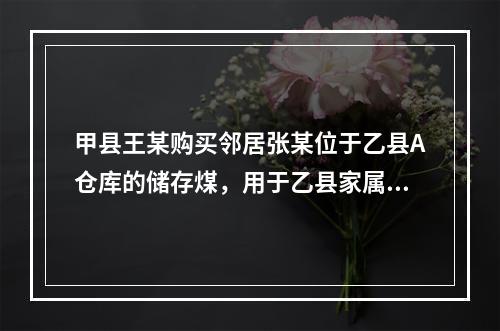 甲县王某购买邻居张某位于乙县A仓库的储存煤，用于乙县家属楼的