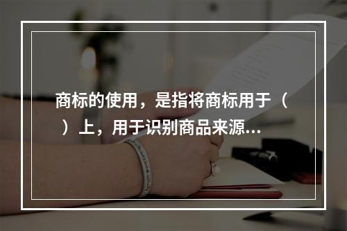 商标的使用，是指将商标用于（   ）上，用于识别商品来源的行