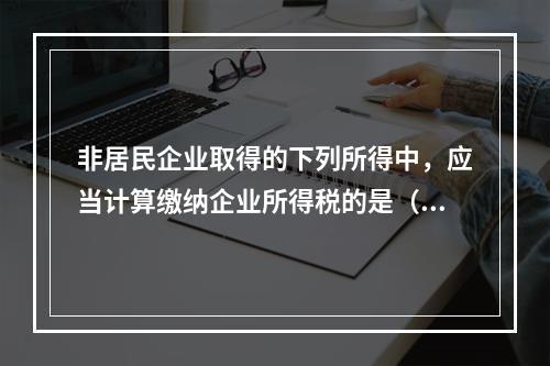 非居民企业取得的下列所得中，应当计算缴纳企业所得税的是（）。