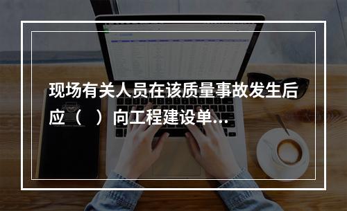 现场有关人员在该质量事故发生后应（    ）向工程建设单位负