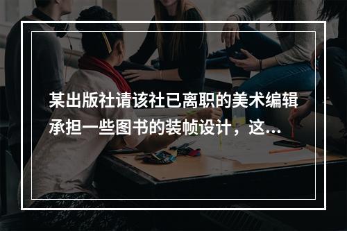 某出版社请该社已离职的美术编辑承担一些图书的装帧设计，这些设