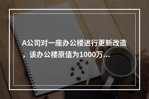 A公司对一座办公楼进行更新改造，该办公楼原值为1000万元，