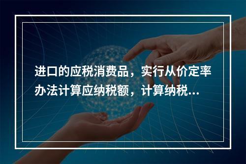 进口的应税消费品，实行从价定率办法计算应纳税额，计算纳税时是