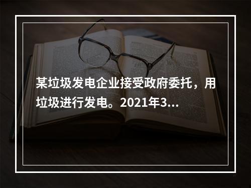 某垃圾发电企业接受政府委托，用垃圾进行发电。2021年3月收