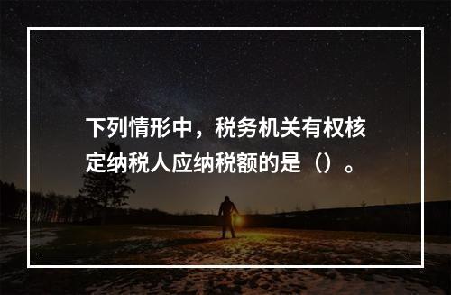 下列情形中，税务机关有权核定纳税人应纳税额的是（）。