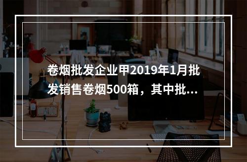 卷烟批发企业甲2019年1月批发销售卷烟500箱，其中批发给