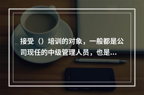 接受（）培训的对象，一般都是公司现任的中级管理人员，也是公司