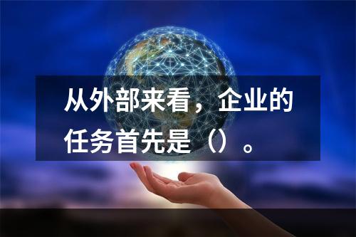 从外部来看，企业的任务首先是（）。